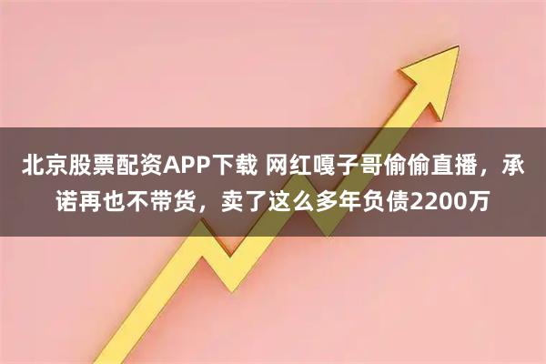 北京股票配资APP下载 网红嘎子哥偷偷直播，承诺再也不带货，卖了这么多年负债2200万