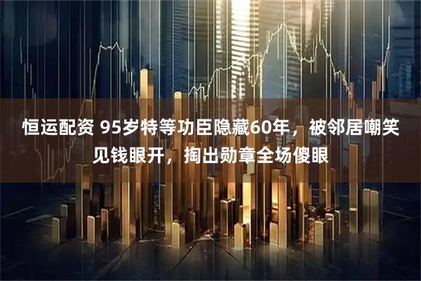 恒运配资 95岁特等功臣隐藏60年，被邻居嘲笑见钱眼开，掏出勋章全场傻眼