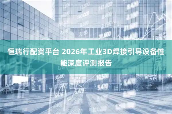 恒瑞行配资平台 2026年工业3D焊接引导设备性能深度评测报告
