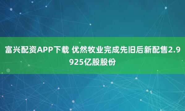 富兴配资APP下载 优然牧业完成先旧后新配售2.9925亿股股份