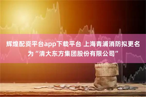 辉煌配资平台app下载平台 上海青浦消防拟更名为“清大东方集团股份有限公司”