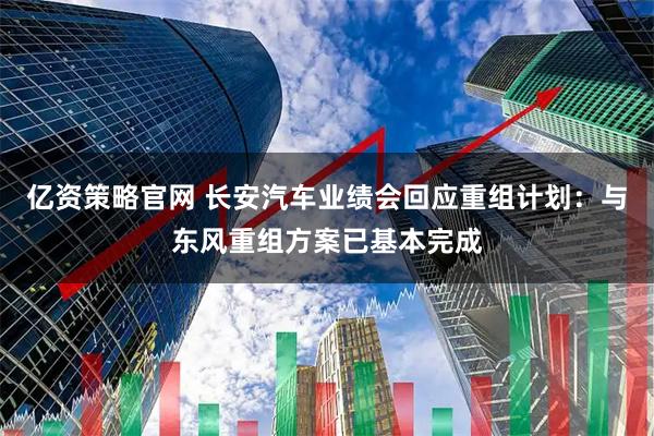亿资策略官网 长安汽车业绩会回应重组计划：与东风重组方案已基本完成