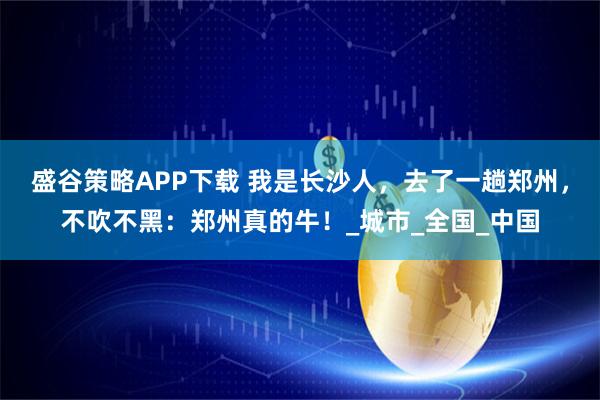 盛谷策略APP下载 我是长沙人，去了一趟郑州，不吹不黑：郑州真的牛！_城市_全国_中国