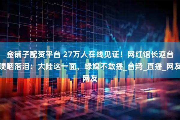 金铺子配资平台 27万人在线见证！网红馆长返台哽咽落泪：大陆这一面，绿媒不敢播_台湾_直播_网友