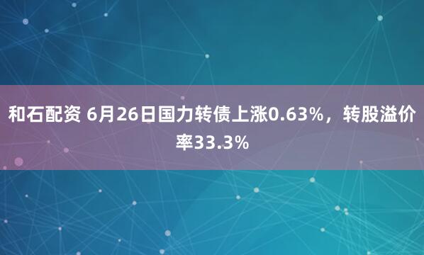 和石配资 6月26日国力转债上涨0.63%，转股溢价率33.3%