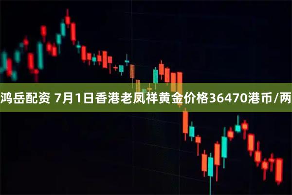 鸿岳配资 7月1日香港老凤祥黄金价格36470港币/两