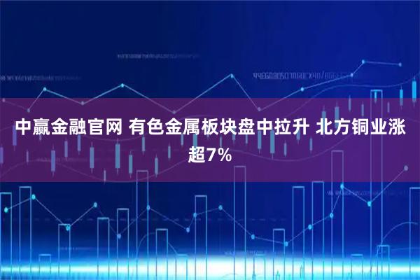 中赢金融官网 有色金属板块盘中拉升 北方铜业涨超7%