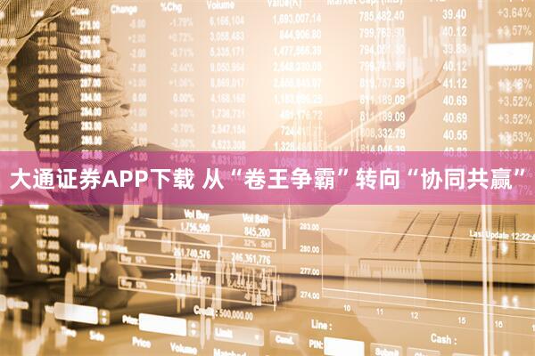大通证券APP下载 从“卷王争霸”转向“协同共赢”