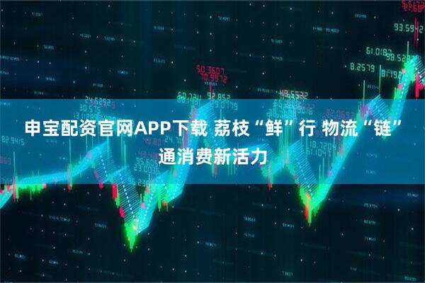 申宝配资官网APP下载 荔枝“鲜”行 物流“链”通消费新活力