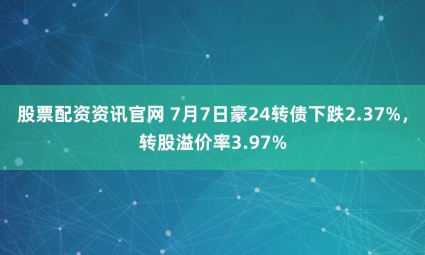 股票配资资讯官网 7月7日豪24转债下跌2.37%，转股溢价率3.97%