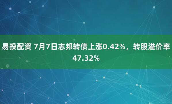 易投配资 7月7日志邦转债上涨0.42%，转股溢价率47.32%