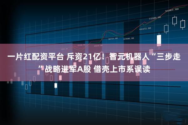 一片红配资平台 斥资21亿！智元机器人“三步走”战略进军A股 借壳上市系误读