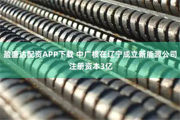 盈盛达配资APP下载 中广核在辽宁成立新能源公司 注册资本3亿