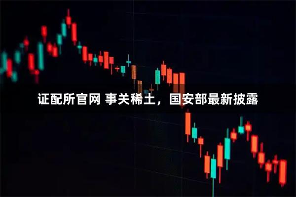 证配所官网 事关稀土，国安部最新披露