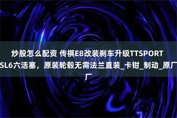 炒股怎么配资 传祺E8改装刹车升级TTSPORT SL6六活塞，原装轮毂无需法兰直装_卡钳_制动_原厂