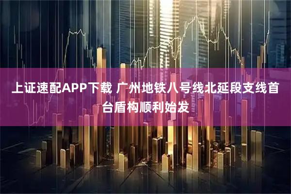 上证速配APP下载 广州地铁八号线北延段支线首台盾构顺利始发