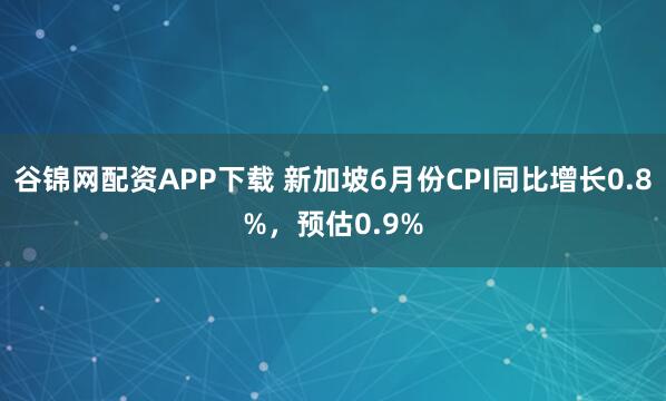 谷锦网配资APP下载 新加坡6月份CPI同比增长0.8%，预估0.9%