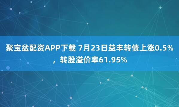 聚宝盆配资APP下载 7月23日益丰转债上涨0.5%，转股溢价率61.95%