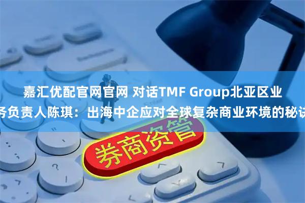嘉汇优配官网官网 对话TMF Group北亚区业务负责人陈琪：出海中企应对全球复杂商业环境的秘诀