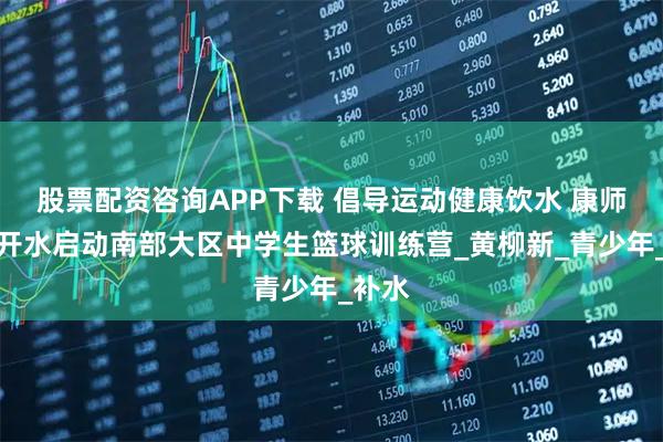 股票配资咨询APP下载 倡导运动健康饮水 康师傅喝开水启动南部大区中学生篮球训练营_黄柳新_青少年_补水