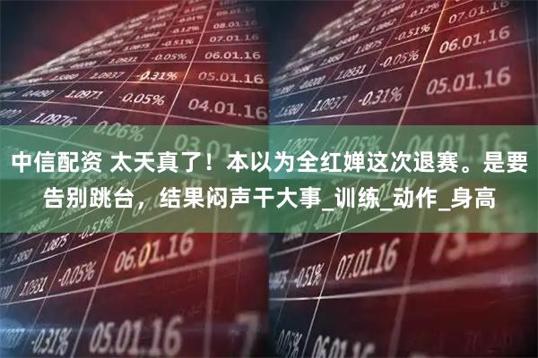 中信配资 太天真了！本以为全红婵这次退赛。是要告别跳台，结果闷声干大事_训练_动作_身高