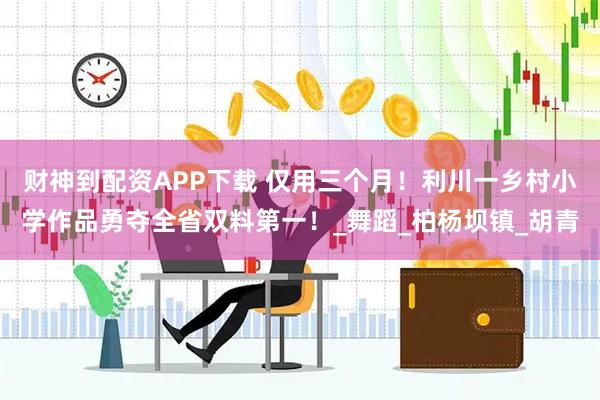 财神到配资APP下载 仅用三个月！利川一乡村小学作品勇夺全省双料第一！_舞蹈_柏杨坝镇_胡青