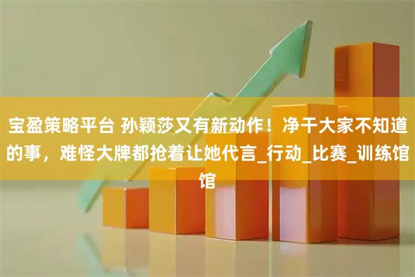 宝盈策略平台 孙颖莎又有新动作！净干大家不知道的事，难怪大牌都抢着让她代言_行动_比赛_训练馆