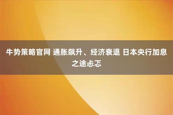 牛势策略官网 通胀飙升、经济衰退 日本央行加息之途忐忑