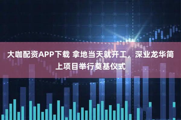 大咖配资APP下载 拿地当天就开工，深业龙华简上项目举行奠基仪式