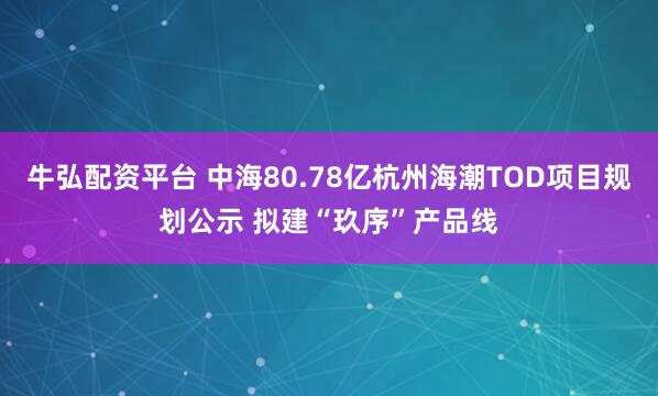 牛弘配资平台 中海80.78亿杭州海潮TOD项目规划公示 拟建“玖序”产品线