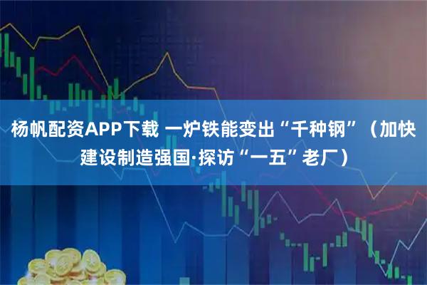 杨帆配资APP下载 一炉铁能变出“千种钢”（加快建设制造强国·探访“一五”老厂）