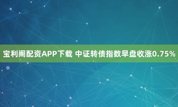 宝利阁配资APP下载 中证转债指数早盘收涨0.75%