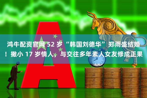 鸿牛配资官网 52 岁 “韩国刘德华” 郑雨盛结婚！撇小 17 岁情人，与交往多年素人女友修成正果