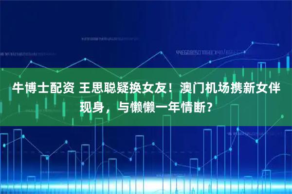 牛博士配资 王思聪疑换女友！澳门机场携新女伴现身，与懒懒一年情断？