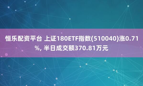 恒乐配资平台 上证180ETF指数(510040)涨0.71%, 半日成交额370.81万元