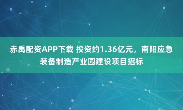 赤禹配资APP下载 投资约1.36亿元，南阳应急装备制造产业园建设项目招标