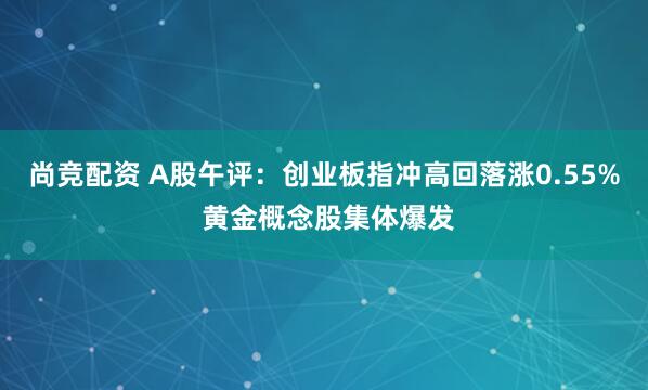 尚竞配资 A股午评：创业板指冲高回落涨0.55% 黄金概念股集体爆发