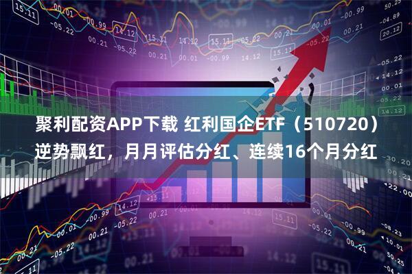 聚利配资APP下载 红利国企ETF（510720）逆势飘红，月月评估分红、连续16个月分红
