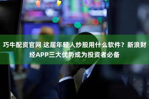 巧牛配资官网 这届年轻人炒股用什么软件？新浪财经APP三大优势成为投资者必备