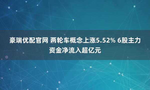 豪瑞优配官网 两轮车概念上涨5.52% 6股主力资金净流入超亿元