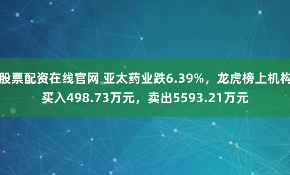 股票配资在线官网 亚太药业跌6.39%，龙虎榜上机构买入498.73万元，卖出5593.21万元