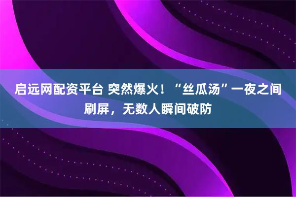 启远网配资平台 突然爆火！“丝瓜汤”一夜之间刷屏，无数人瞬间破防
