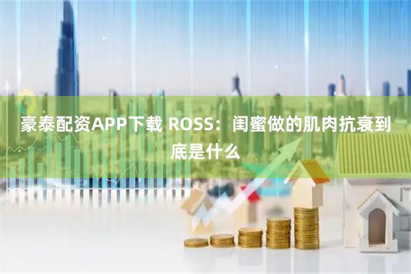 豪泰配资APP下载 ROSS：闺蜜做的肌肉抗衰到底是什么