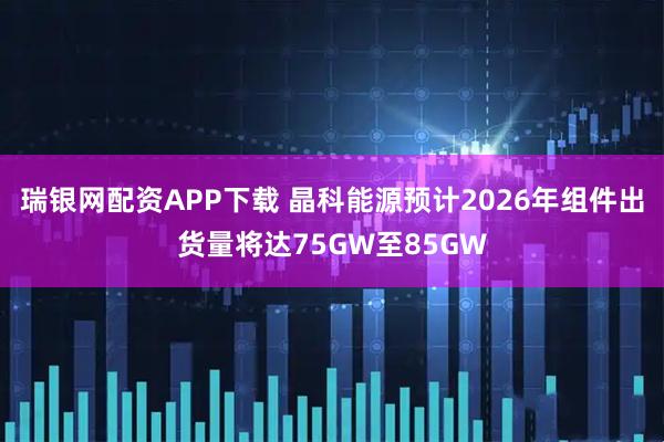 瑞银网配资APP下载 晶科能源预计2026年组件出货量将达75GW至85GW