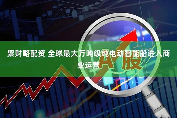 聚财略配资 全球最大万吨级纯电动智能船进入商业运营