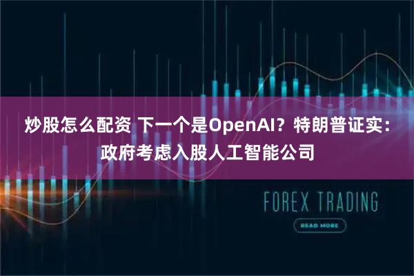 炒股怎么配资 下一个是OpenAI？特朗普证实：政府考虑入股人工智能公司