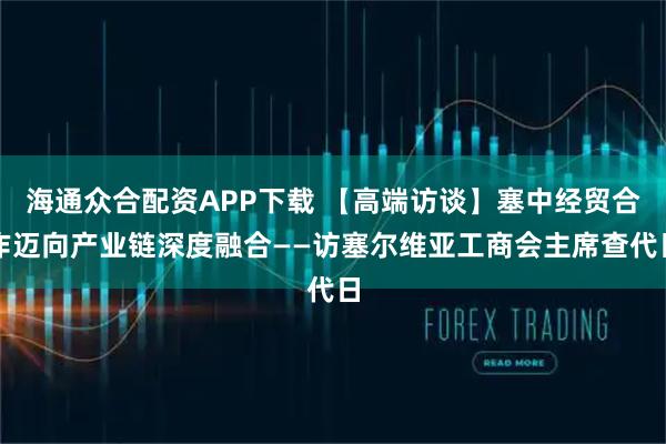 海通众合配资APP下载 【高端访谈】塞中经贸合作迈向产业链深度融合——访塞尔维亚工商会主席查代日